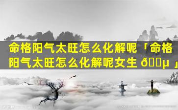 命格阳气太旺怎么化解呢「命格阳气太旺怎么化解呢女生 🌵 」
